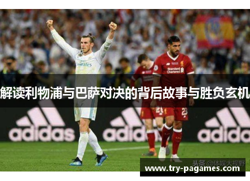 解读利物浦与巴萨对决的背后故事与胜负玄机 解读利物浦与巴萨对决的背后故事与胜负玄机