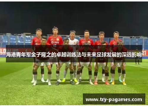 海港青年军金子隆之的卓越训练法与未来足球发展的深远影响 海港青年军金子隆之的卓越训练法与未来足球发展的深远影响