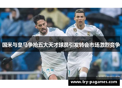 国米与皇马争抢五大天才球员引发转会市场激烈竞争 国米与皇马争抢五大天才球员引发转会市场激烈竞争