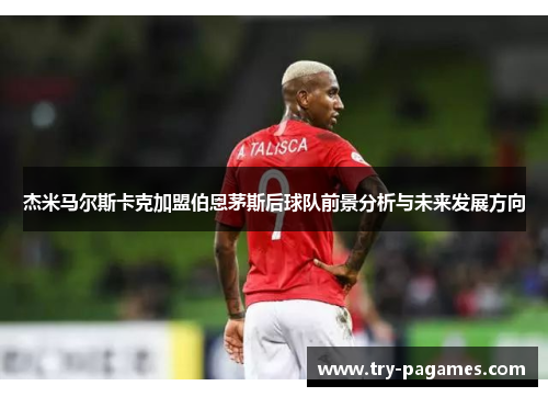 杰米马尔斯卡克加盟伯恩茅斯后球队前景分析与未来发展方向 杰米马尔斯卡克加盟伯恩茅斯后球队前景分析与未来发展方向