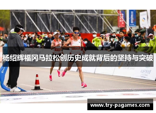 杨绍辉福冈马拉松创历史成就背后的坚持与突破 杨绍辉福冈马拉松创历史成就背后的坚持与突破