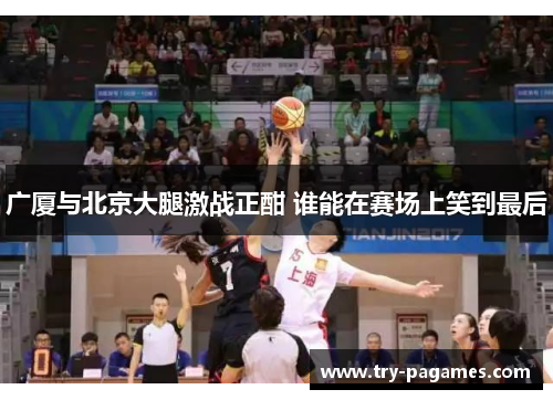广厦与北京大腿激战正酣 谁能在赛场上笑到最后 广厦与北京大腿激战正酣 谁能在赛场上笑到最后