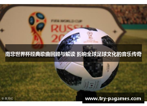 南非世界杯经典歌曲回顾与解读 影响全球足球文化的音乐传奇 南非世界杯经典歌曲回顾与解读 影响全球足球文化的音乐传奇