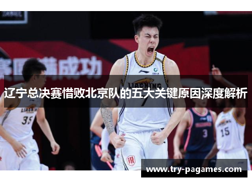 辽宁总决赛惜败北京队的五大关键原因深度解析 辽宁总决赛惜败北京队的五大关键原因深度解析