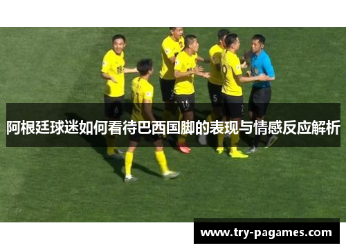 阿根廷球迷如何看待巴西国脚的表现与情感反应解析 阿根廷球迷如何看待巴西国脚的表现与情感反应解析