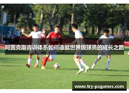 阿贾克斯青训体系如何造就世界级球员的成长之路 阿贾克斯青训体系如何造就世界级球员的成长之路