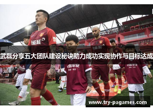 武磊分享五大团队建设秘诀助力成功实现协作与目标达成 武磊分享五大团队建设秘诀助力成功实现协作与目标达成