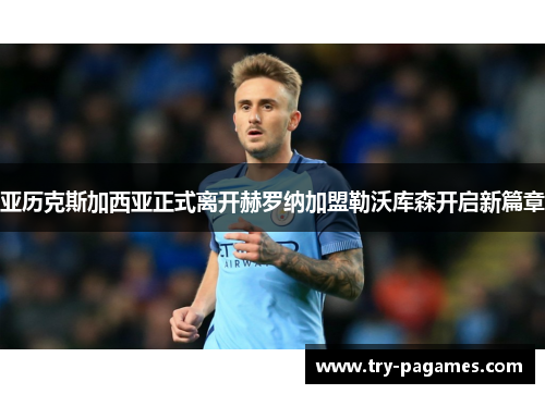 亚历克斯加西亚正式离开赫罗纳加盟勒沃库森开启新篇章 亚历克斯加西亚正式离开赫罗纳加盟勒沃库森开启新篇章