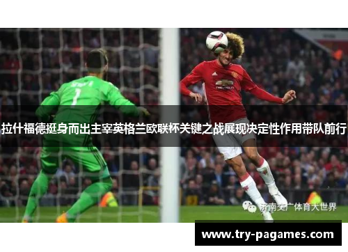 拉什福德挺身而出主宰英格兰欧联杯关键之战展现决定性作用带队前行 拉什福德挺身而出主宰英格兰欧联杯关键之战展现决定性作用带队前行