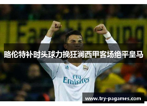 略伦特补时头球力挽狂澜西甲客场绝平皇马