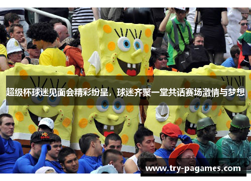 超级杯球迷见面会精彩纷呈，球迷齐聚一堂共话赛场激情与梦想