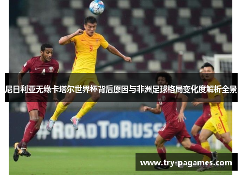 尼日利亚无缘卡塔尔世界杯背后原因与非洲足球格局变化度解析全景