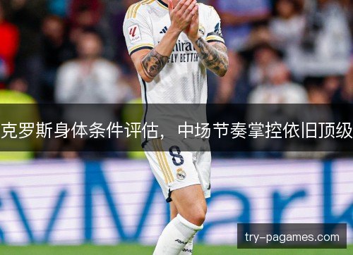 克罗斯身体条件评估,中场节奏掌控依旧顶级 克罗斯身体条件评估,中场节奏掌控依旧顶级